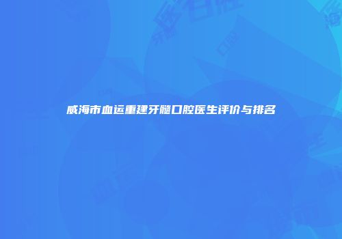 威海市血运重建牙髓口腔医生评价与排名