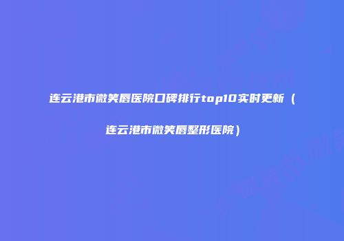 连云港市微笑唇医院口碑排行top10实时更新（连云港市微笑唇整形医院）