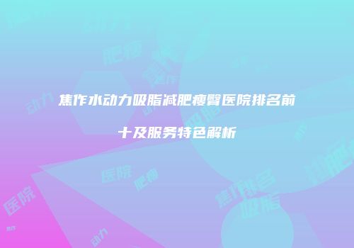 焦作水动力吸脂减肥瘦臀医院排名前十及服务特色解析
