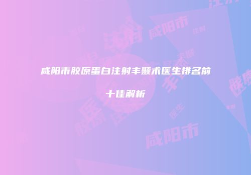 咸阳市胶原蛋白注射丰颞术医生排名前十佳解析