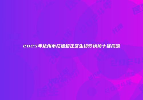 2025年杭州市托槽矫正医生排行榜前十强揭晓