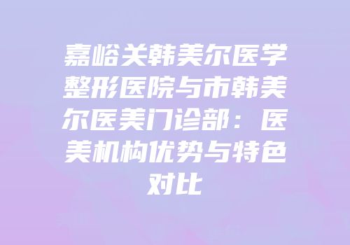 嘉峪关韩美尔医学整形医院与市韩美尔医美门诊部：医美机构优势与特色对比