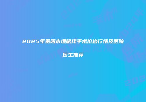 2025年贵阳市埋眼线手术价格行情及医院医生推荐
