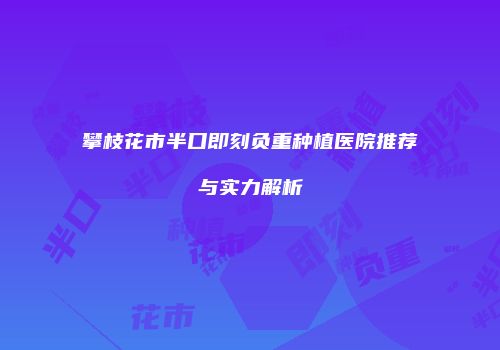 攀枝花市半口即刻负重种植医院推荐与实力解析