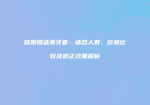 信阳隐适美牙套：适合人群、价格比较及矫正效果解析