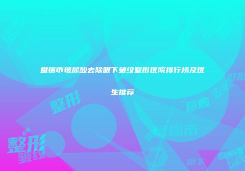 盘锦市玻尿酸去除眼下皱纹整形医院排行榜及医生推荐