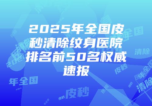 2025年全国皮秒清除纹身医院排名前50名权威速报