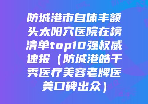 防城港市自体丰额头太阳穴医院在榜清单top10强权威速报（防城港皓千秀医疗美容老牌医美口碑出众）
