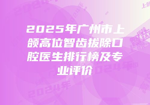 2025年广州市上颌高位智齿拔除口腔医生排行榜及专业评价