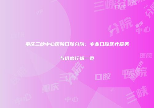 重庆三峡中心医院口腔分院：专业口腔医疗服务与价格行情一览