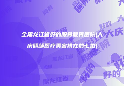 全黑龙江省好的股骨截骨医院(大庆倾颜医疗美容排在前七位)