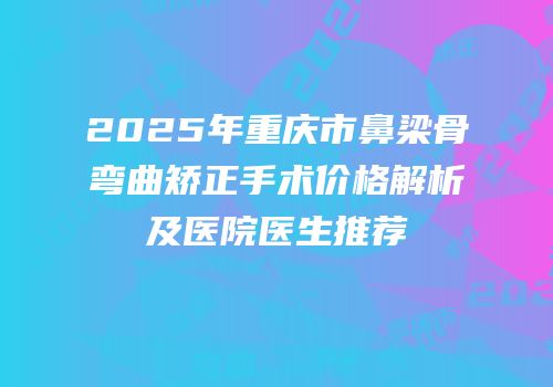 2025年重庆市鼻梁骨弯曲矫正手术价格解析及医院医生推荐