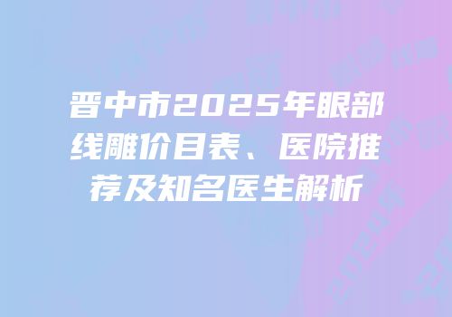 晋中市2025年眼部线雕价目表、医院推荐及知名医生解析