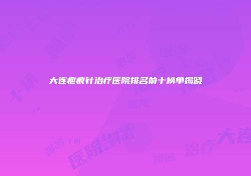 大连疤痕针治疗医院排名前十榜单揭晓