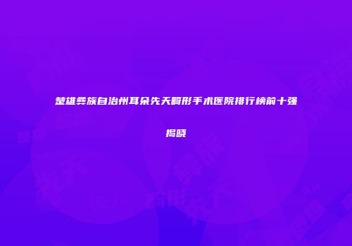 楚雄彝族自治州耳朵先天畸形手术医院排行榜前十强揭晓