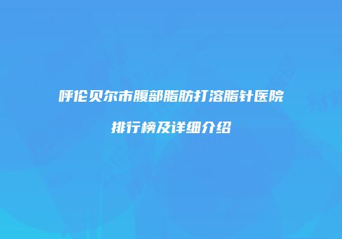 呼伦贝尔市腹部脂肪打溶脂针医院排行榜及详细介绍