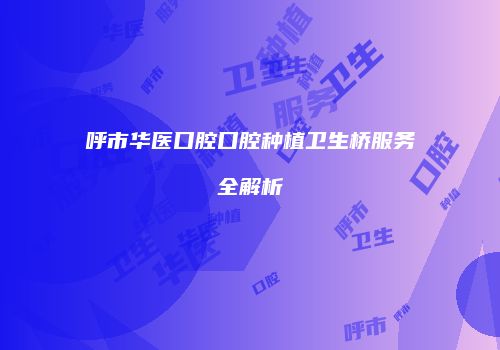 呼市华医口腔口腔种植卫生桥服务全解析