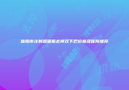信阳市注射器吸脂去掉双下巴价格及医院推荐