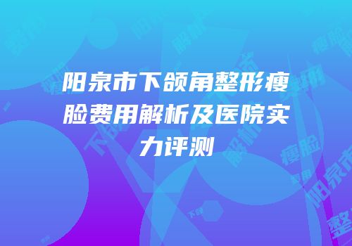 阳泉市下颌角整形瘦脸费用解析及医院实力评测