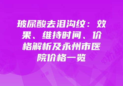 玻尿酸去泪沟纹：效果、维持时间、价格解析及永州市医院价格一览