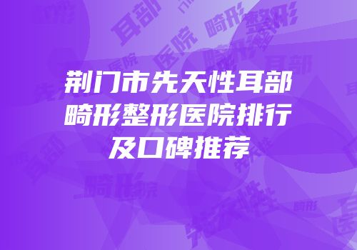 荆门市先天性耳部畸形整形医院排行及口碑推荐