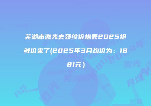 芜湖市激光去颈纹价格表2025抢鲜价来了(2025年3月均价为：1881元）
