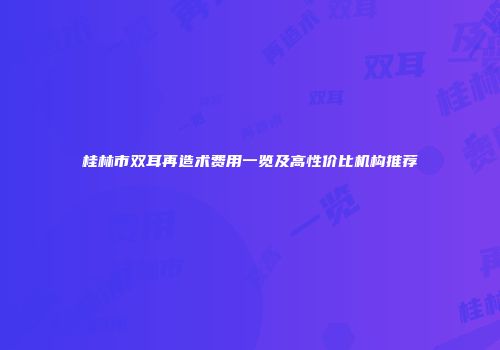 桂林市双耳再造术费用一览及高性价比机构推荐