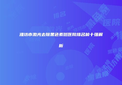 潍坊市激光去除黑色素斑医院排名前十强解析