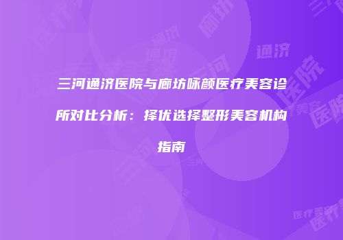 三河通济医院与廊坊咏颜医疗美容诊所对比分析：择优选择整形美容机构指南