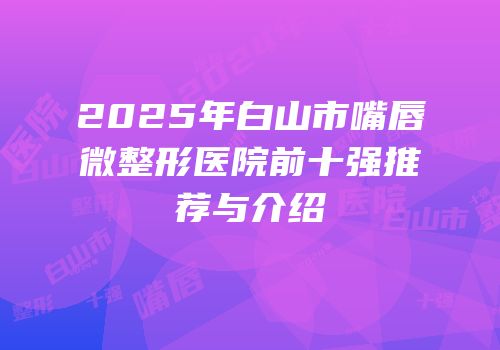 2025年白山市嘴唇微整形医院前十强推荐与介绍
