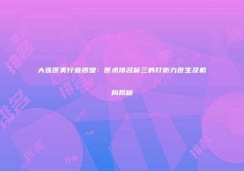 大连医美行业翘楚：医术排名前三的打衡力医生及机构揭秘
