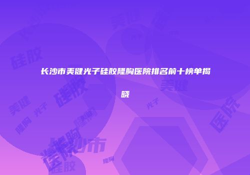 长沙市美健光子硅胶隆胸医院排名前十榜单揭晓
