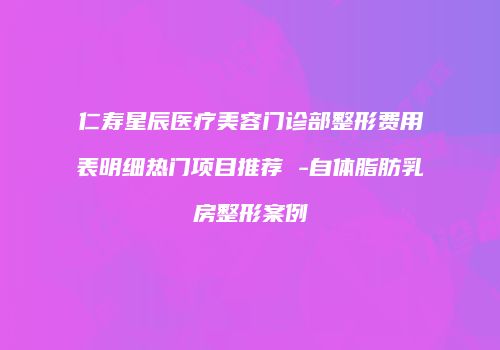 仁寿星辰医疗美容门诊部整形费用表明细热门项目推荐 -自体脂肪乳房整形案例
