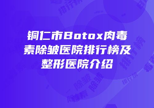 铜仁市Botox肉毒素除皱医院排行榜及整形医院介绍