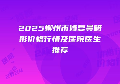 2025柳州市修复鼻畸形价格行情及医院医生推荐