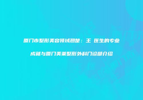 厦门市整形美容领域翘楚：王珺医生的专业成就与厦门美莱整形外科门诊部介绍