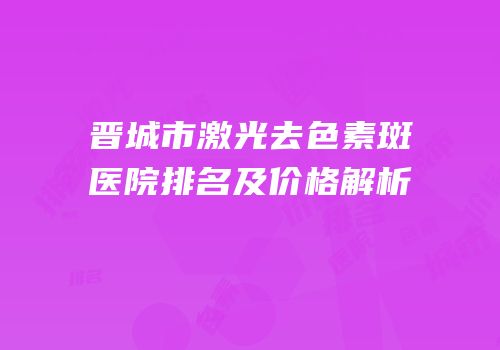 晋城市激光去色素斑医院排名及价格解析