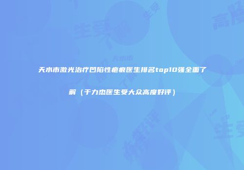 天水市激光治疗凹陷性疤痕医生排名top10强全面了解（于力杰医生受大众高度好评）