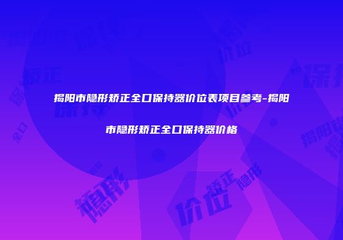 揭阳市隐形矫正全口保持器价位表项目参考-揭阳市隐形矫正全口保持器价格
