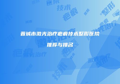 晋城市激光治疗疤痕技术整形医院推荐与排名