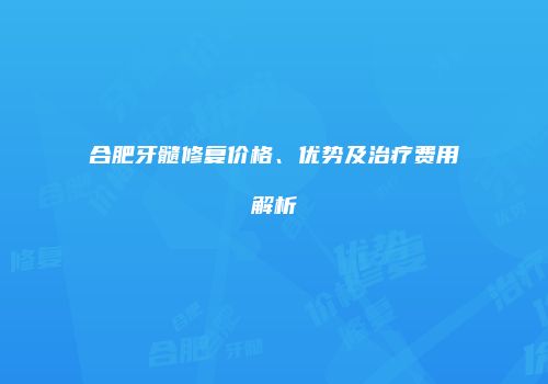 合肥牙髓修复价格、优势及治疗费用解析