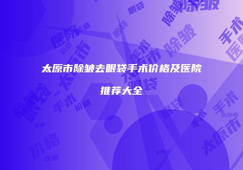 太原市除皱去眼袋手术价格及医院推荐大全