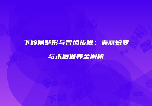 下颌角整形与智齿拔除：美丽蜕变与术后保养全解析
