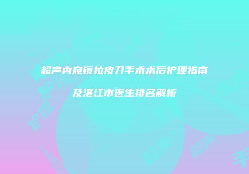 超声内窥镜拉皮刀手术术后护理指南及湛江市医生排名解析
