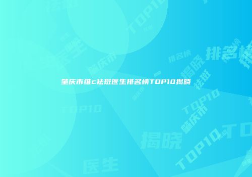 肇庆市维c祛斑医生排名榜TOP10揭晓