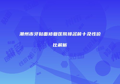 潮州市牙贴面修复医院排名前十及性价比解析