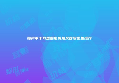 福州市丰耳垂整形价格及医院医生推荐