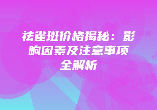 祛雀斑价格揭秘：影响因素及注意事项全解析