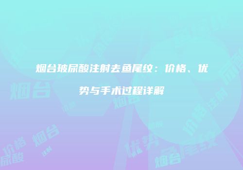 烟台玻尿酸注射去鱼尾纹：价格、优势与手术过程详解