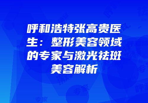 呼和浩特张高贵医生：整形美容领域的专家与激光祛斑美容解析